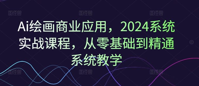 Ai绘画商业应用，2024系统实战课程，从零基础到精通系统教学-985网创