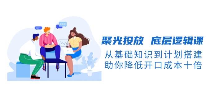 聚光投放底层逻辑课，从基础知识到计划搭建，助你降低开口成本十倍-985网创