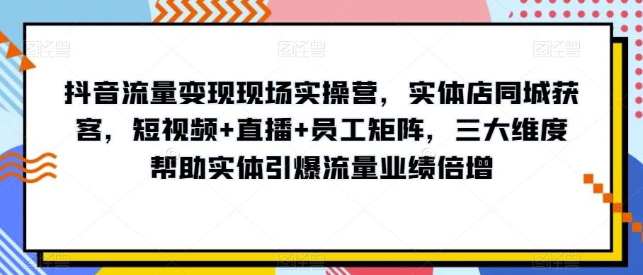 抖音流量变现现场实操营，实体店同城获客，短视频+直播+员工矩阵，三大维度帮助实体引爆流量业绩倍增-985网创