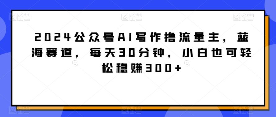 2024公众号AI写作撸流量主，蓝海赛道，每天30分钟，小白也可轻松稳赚300+【揭秘】-985网创