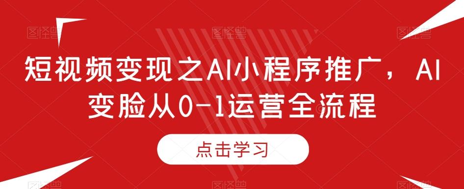 短视频变现之AI小程序推广，AI变脸从0-1运营全流程-985网创