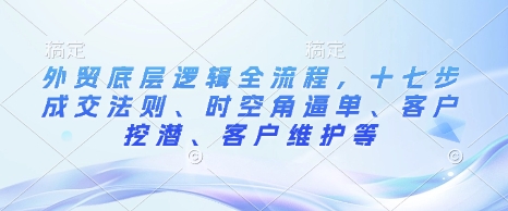 外贸底层逻辑全流程，十七步成交法则、时空角逼单、客户挖潜、客户维护等-985网创