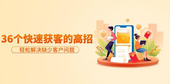 (9644期)分享36个快速获客的高招：轻松解决缺少客户问题，有效才是硬道理-985网创