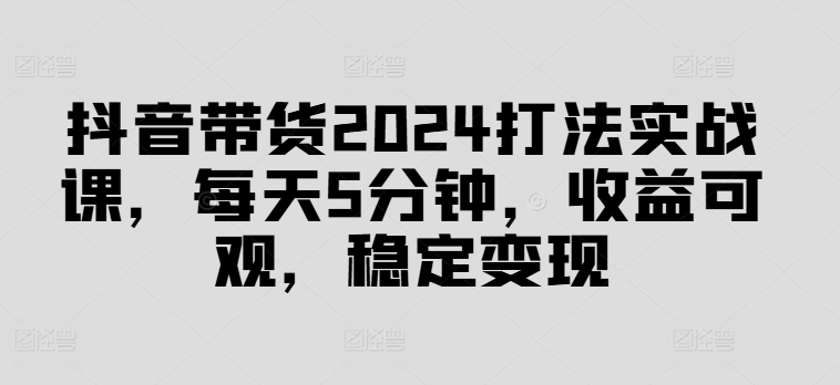 抖音带货2024打法实战课，每天5分钟，收益可观，稳定变现【揭秘】-985网创