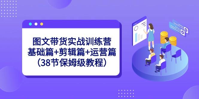 图文带货实战训练营：基础篇+剪辑篇+运营篇（38节保姆级教程）-985网创