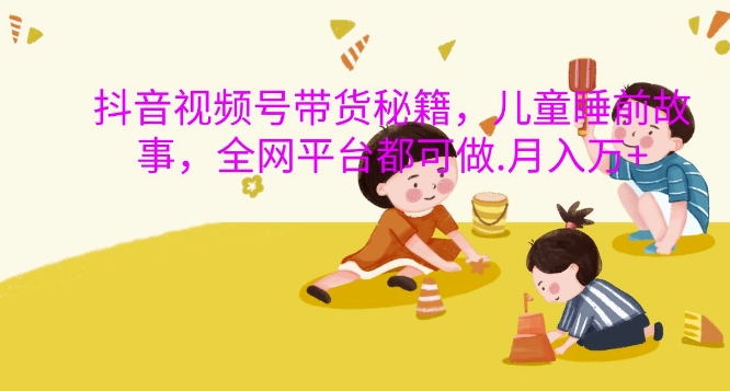 抖音视频号带货秘籍，儿童睡前故事，全网平台都可做，月入过W【揭秘】-985网创