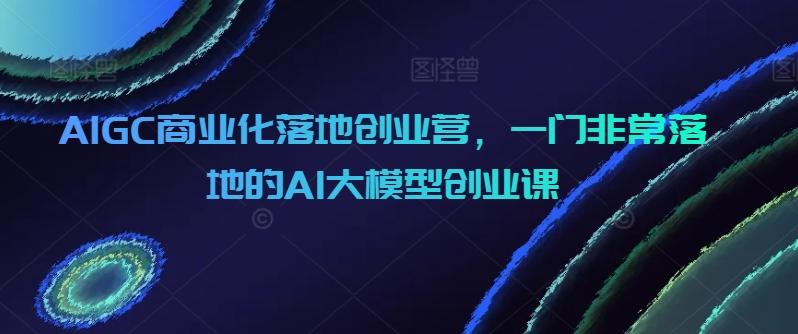 AIGC商业化落地创业营，一门非常落地的AI大模型创业课-985网创