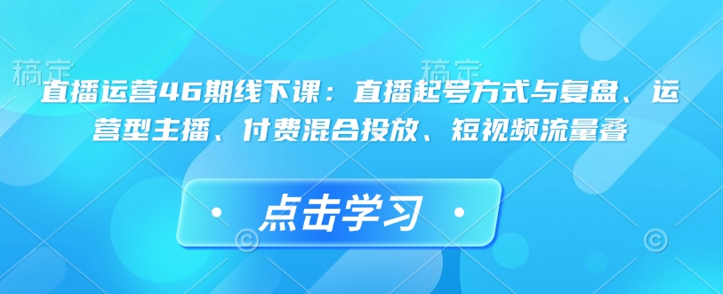 直播运营46期线下课：直播起号方式与复盘、运营型主播、付费混合投放、短视频流量叠-985网创
