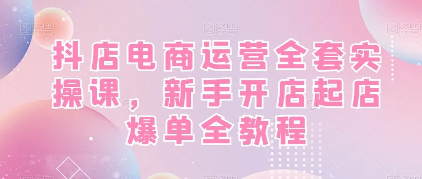 抖店电商运营全套实操课，新手开店起店爆单全教程-985网创