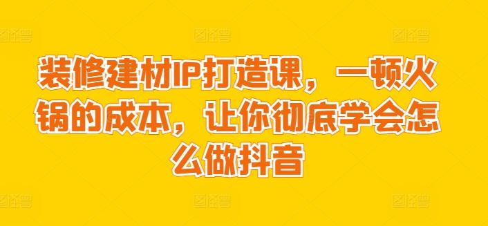 装修建材IP打造课，一顿火锅的成本，让你彻底学会怎么做抖音-985网创