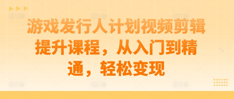 游戏发行人计划视频剪辑提升课程，从入门到精通，轻松变现-985网创