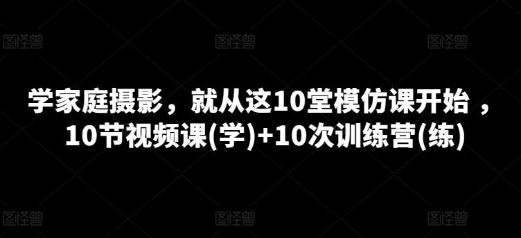 学家庭摄影，就从这10堂模仿课开始 ，10节视频课(学)+10次训练营(练)-985网创