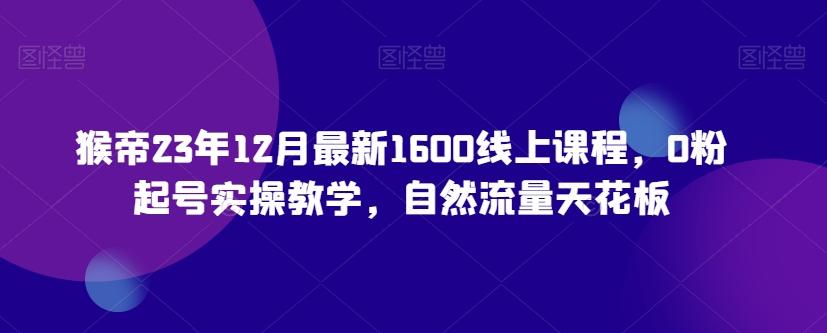 猴帝23年12月最新1600线上课程，0粉起号实操教学，自然流量天花板-985网创