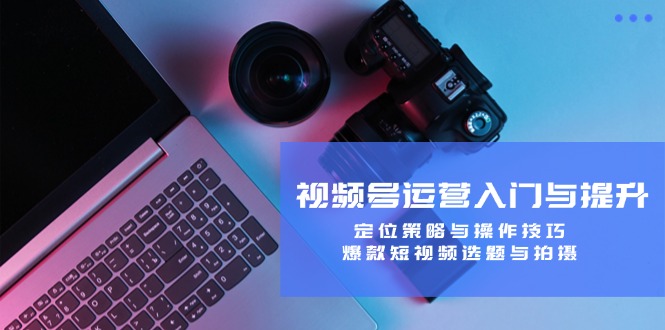 视频号运营入门与提升：定位策略与操作技巧，爆款短视频选题与拍摄-985网创