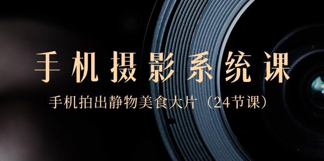 0基础手机摄影系统课，手机拍出静物美食大片（24节课）-985网创