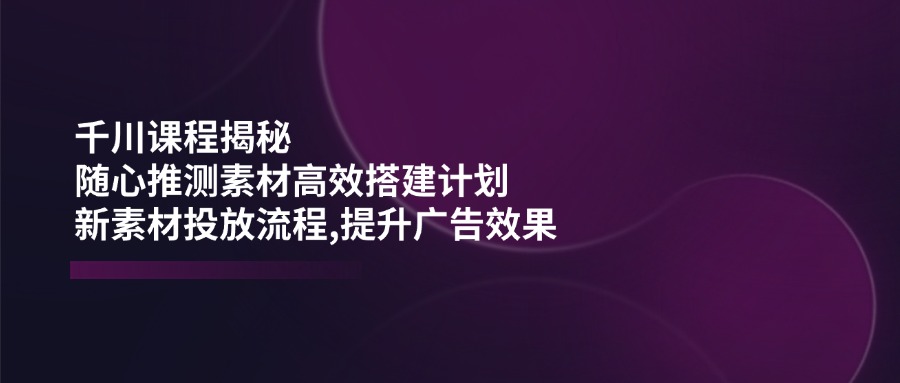 千川课程揭秘：随心推测素材高效搭建计划,新素材投放流程,提升广告效果-985网创