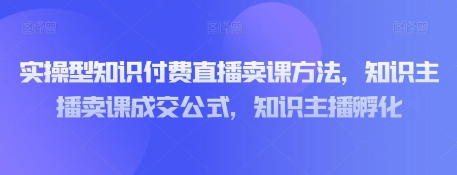 实操型知识付费直播卖课方法，知识主播卖课成交公式，知识主播孵化-985网创