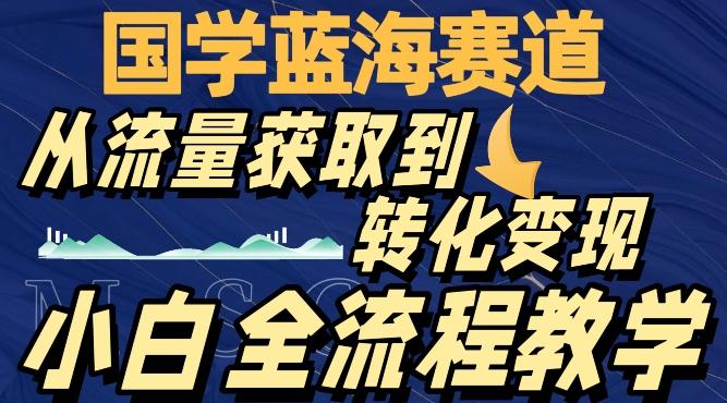 国学蓝海赛道，从流量获取，到转化变现，全流程教学-985网创