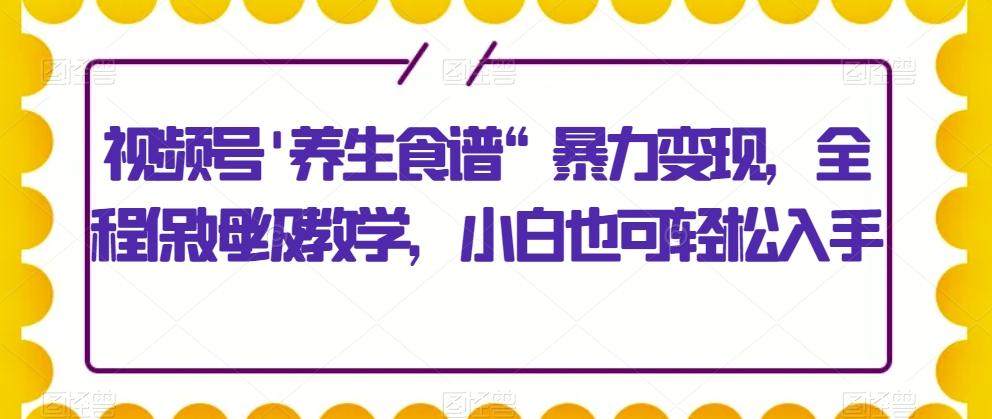 视频号'养生食谱“暴力变现，全程保姆级教学，小白也可轻松入手-985网创