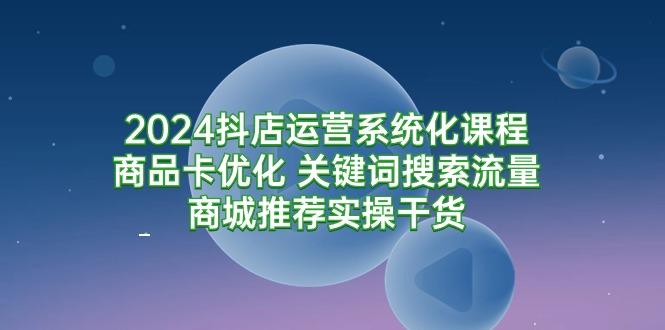 (9438期)2024抖店运营系统化课程：商品卡优化 关键词搜索流量商城推荐实操干货-985网创