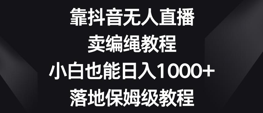 靠抖音无人直播，卖编绳教程，小白也能日入1000+，落地保姆级教程【揭秘】-985网创