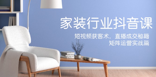 家装抖音课：短视频获客术，直播成交秘籍，矩阵运营实战篇-985网创