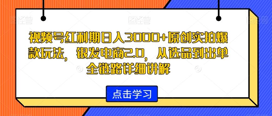 视频号红利期日入3000+原创实拍爆款玩法，银发电商2.0，从选品到出单全链路详细讲解【揭秘】-985网创