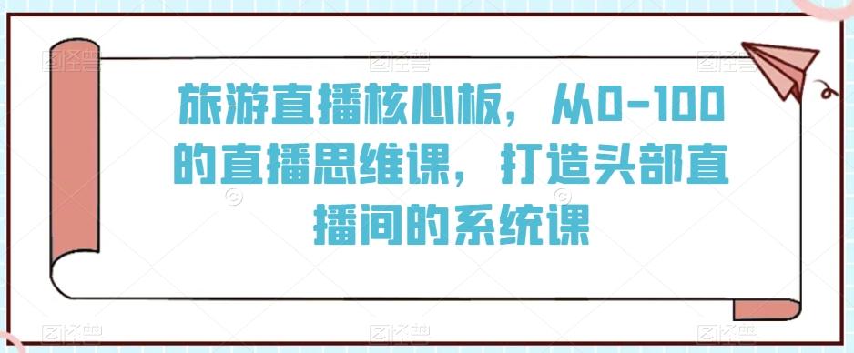 旅游直播核心板，从0-100的直播思维课，打造头部直播间的系统课-985网创