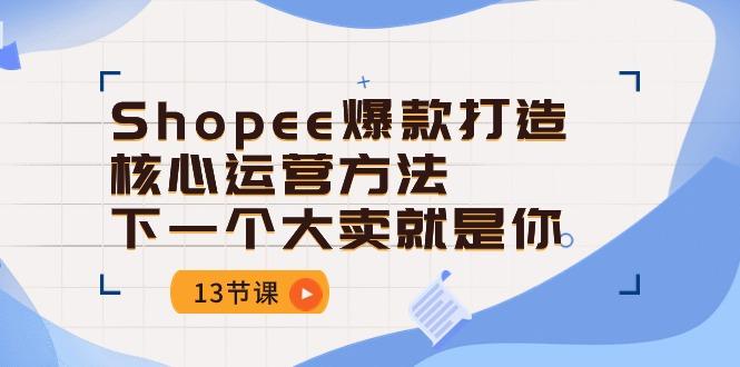 Shopee-爆款打造核心运营方法，下一个大卖就是你(13节课-985网创