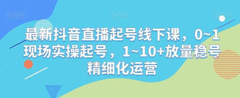 最新抖音直播起号线下课，0~1现场实操起号，1~10+放量稳号精细化运营-985网创