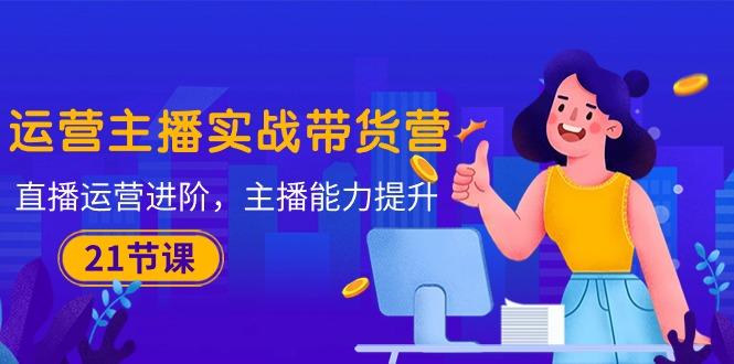 运营主播·实战带货营：直播运营 进阶，主播 能力提升(21节课-985网创