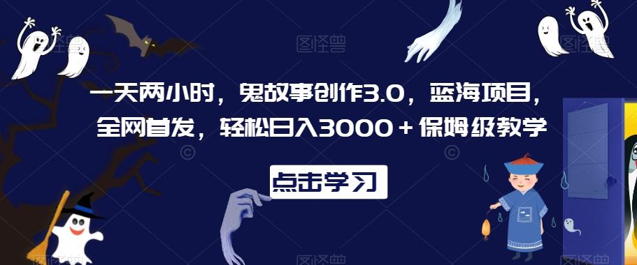 一天两小时，鬼故事创作3.0，蓝海项目，全网首发，轻松日入3000＋保姆级教学【揭秘】-985网创