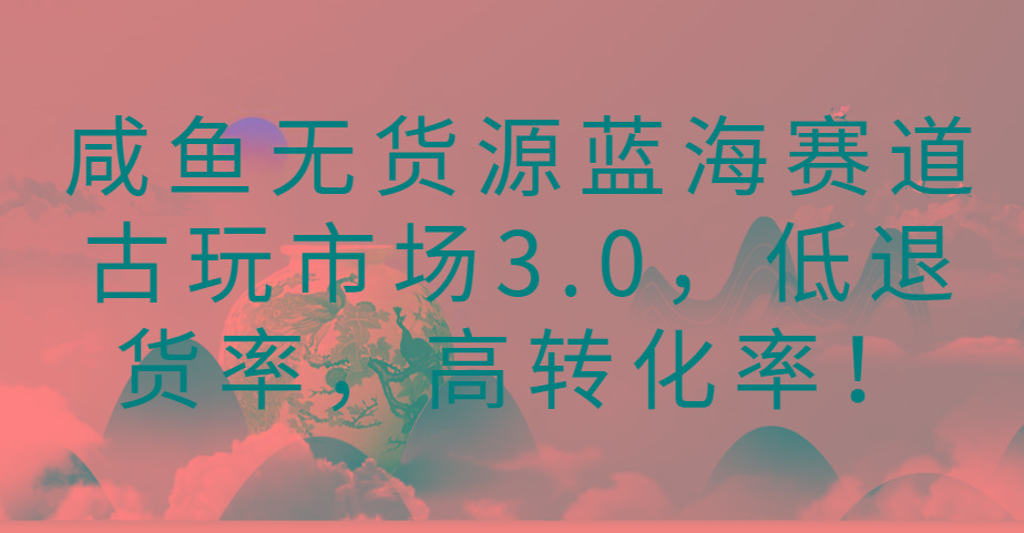咸鱼无货源蓝海赛道古玩市场3.0，低退货率，高转化率！-985网创