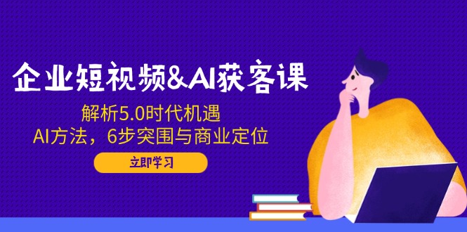 企业短视频&AI获客课：解析5.0时代机遇，AI方法，6步突围与商业定位-985网创