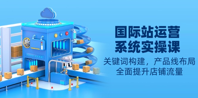 国际站运营系统实操课：关键词构建，产品线布局，全面提升店铺流量-985网创