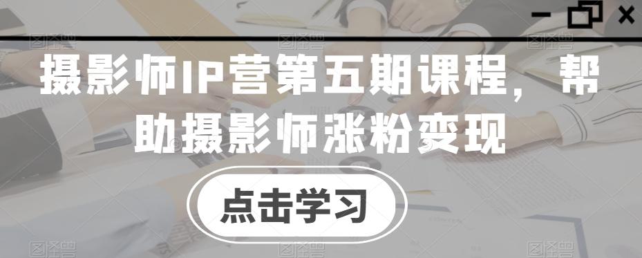 摄影师IP营第五期课程，帮助摄影师涨粉变现-985网创
