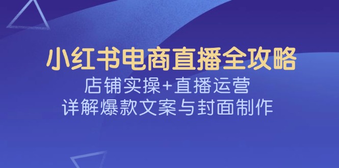 小红书电商直播全攻略，店铺实操+直播运营，详解爆款文案与封面制作-985网创