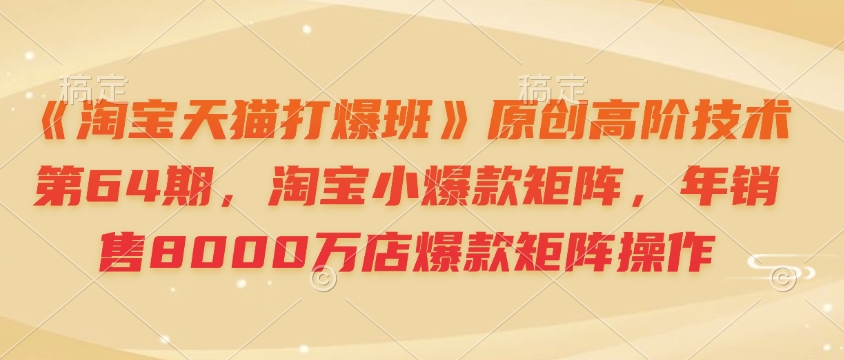 《淘宝天猫打爆班》原创高阶技术第64期，淘宝小爆款矩阵，年销售8000万店爆款矩阵操作-985网创