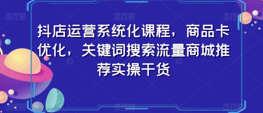 抖店运营系统化课程，商品卡优化，关键词搜索流量商城推荐实操干货-985网创