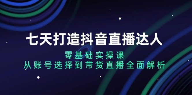 七天打造抖音直播达人：零基础实操课，从账号选择到带货直播全面解析-985网创