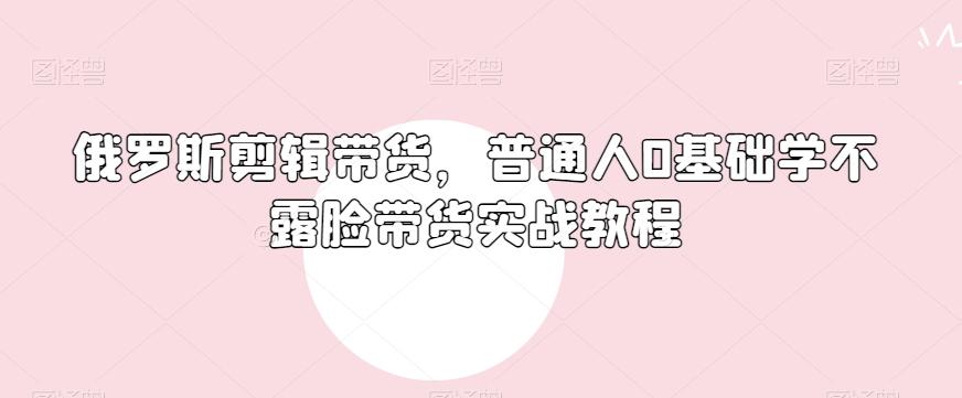 俄罗斯产品剪辑带货，普通人0基础学不露脸带货实战教程-985网创