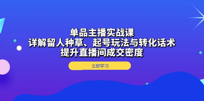 单品主播实战课：详解留人种草、起号玩法与转化话术，提升直播间成交密度-985网创