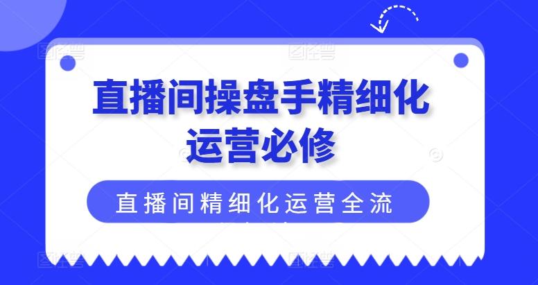 直播间操盘手精细化运营必修，直播间精细化运营全流程解读-985网创