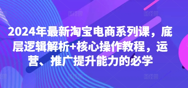 2024年最新淘宝电商系列课，底层逻辑解析+核心操作教程，运营、推广提升能力的必学-985网创