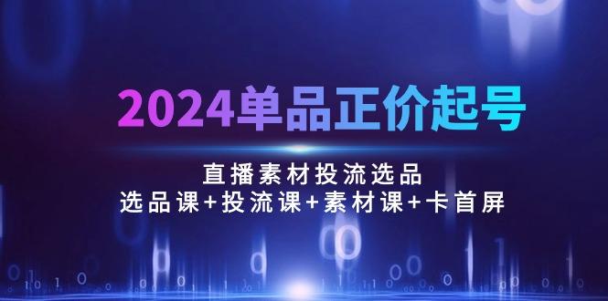 2024单品正价起号，直播素材投流选品：选品课+投流课+素材课+卡首屏/100节-985网创