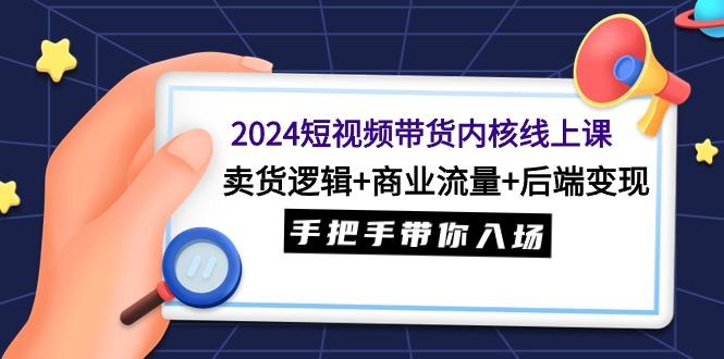 (9471期)2024短视频带货内核线上课：卖货逻辑+商业流量+后端变现，手把手带你入场-985网创