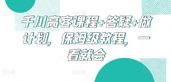 千川高客课程+答疑+做计划，保姆级教程，一看就会-985网创
