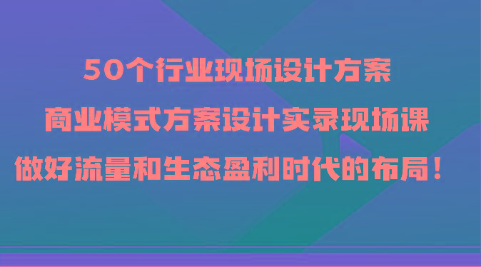 50个行业现场设计方案，商业模式方案设计实录现场课，做好流量和生态盈利时代的布局！-985网创