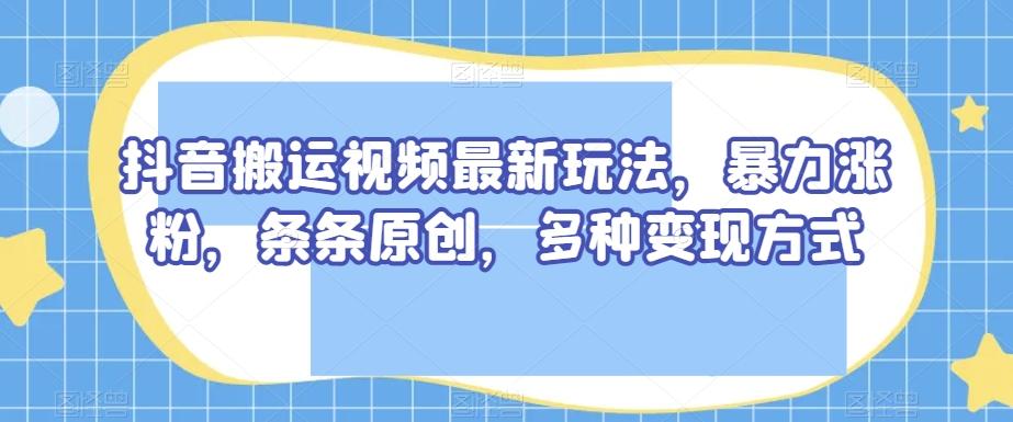 抖音搬运视频最新玩法，暴力涨粉，条条原创，多种变现方式【揭秘】-985网创