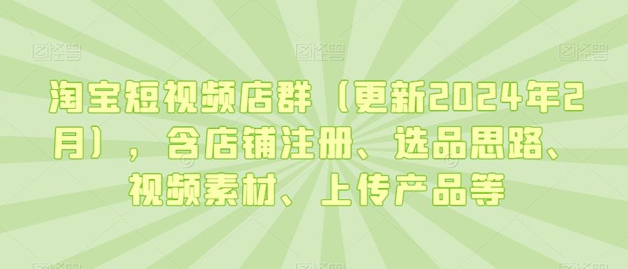 淘宝短视频店群(更新2024年2月)，含店铺注册、选品思路、视频素材、上传产品等-985网创